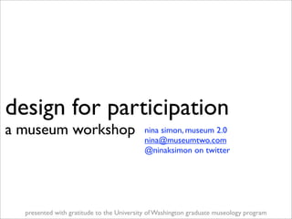 design for participation
a museum workshop                          nina simon, museum 2.0
                                           nina@museumtwo.com
                                           @ninaksimon on twitter




  presented with gratitude to the University of Washington graduate museology program
 