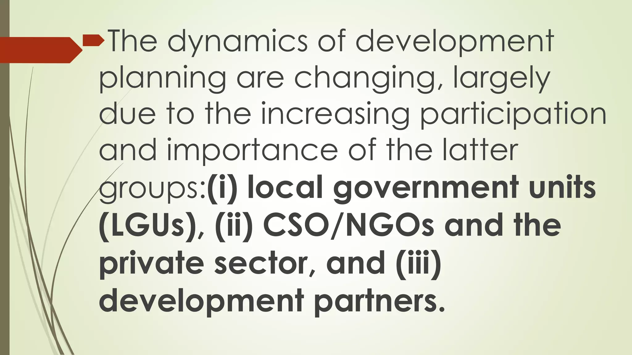 The dynamics of development 
planning are changing, largely 
due to the increasing participation 
and importance of the latter 
groups:(i) local government units 
(LGUs), (ii) CSO/NGOs and the 
private sector, and (iii) 
development partners. 
 