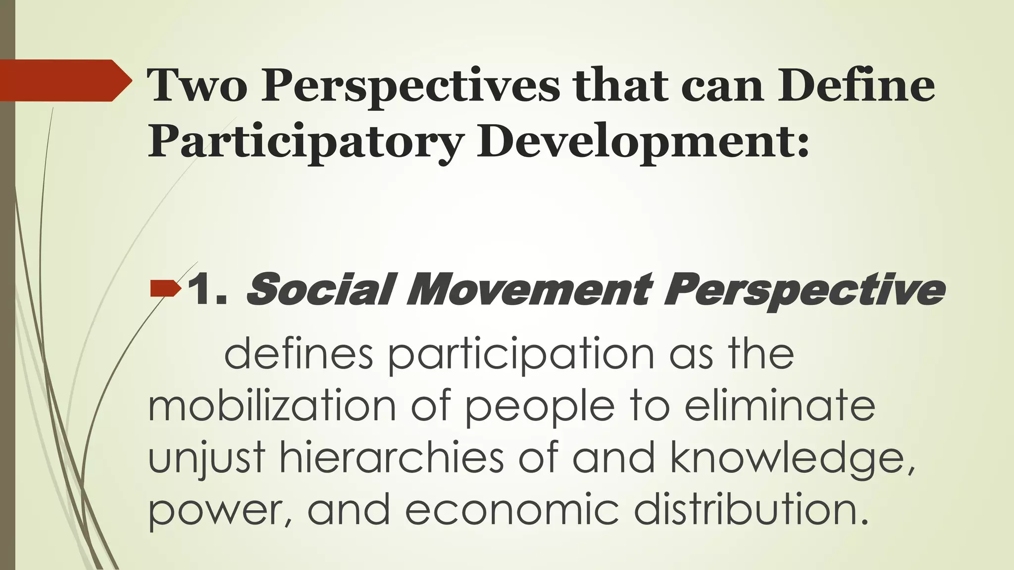Two Perspectives that can Define 
Participatory Development: 
1. Social Movement Perspective 
defines participation as the 
mobilization of people to eliminate 
unjust hierarchies of and knowledge, 
power, and economic distribution. 
 