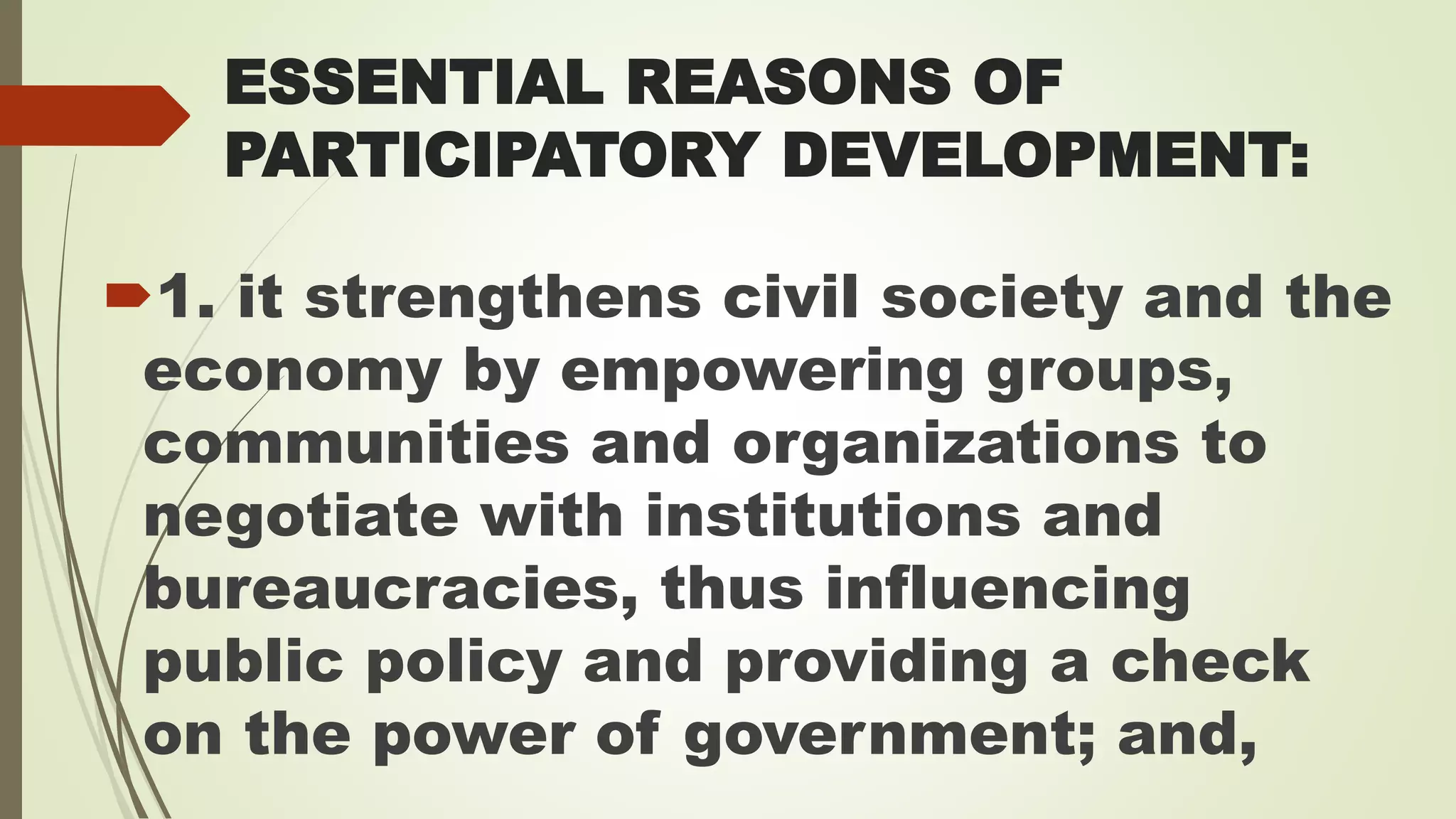 ESSENTIAL REASONS OF 
PARTICIPATORY DEVELOPMENT: 
1. it strengthens civil society and the 
economy by empowering groups, 
communities and organizations to 
negotiate with institutions and 
bureaucracies, thus influencing 
public policy and providing a check 
on the power of government; and, 
 