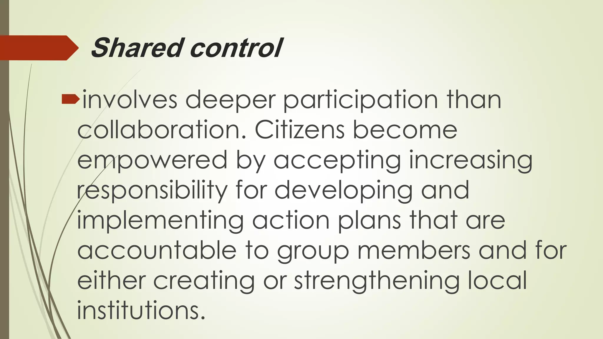Shared control 
involves deeper participation than 
collaboration. Citizens become 
empowered by accepting increasing 
responsibility for developing and 
implementing action plans that are 
accountable to group members and for 
either creating or strengthening local 
institutions. 
 