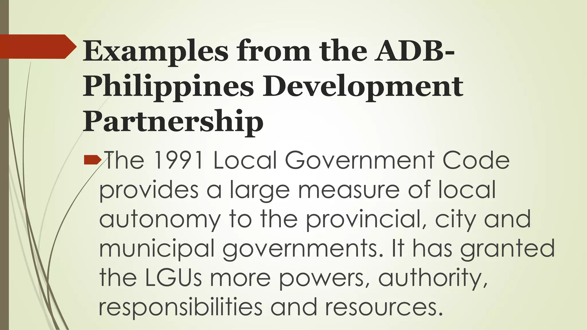 Examples from the ADB-Philippines 
Development 
Partnership 
The 1991 Local Government Code 
provides a large measure of local 
autonomy to the provincial, city and 
municipal governments. It has granted 
the LGUs more powers, authority, 
responsibilities and resources. 
 