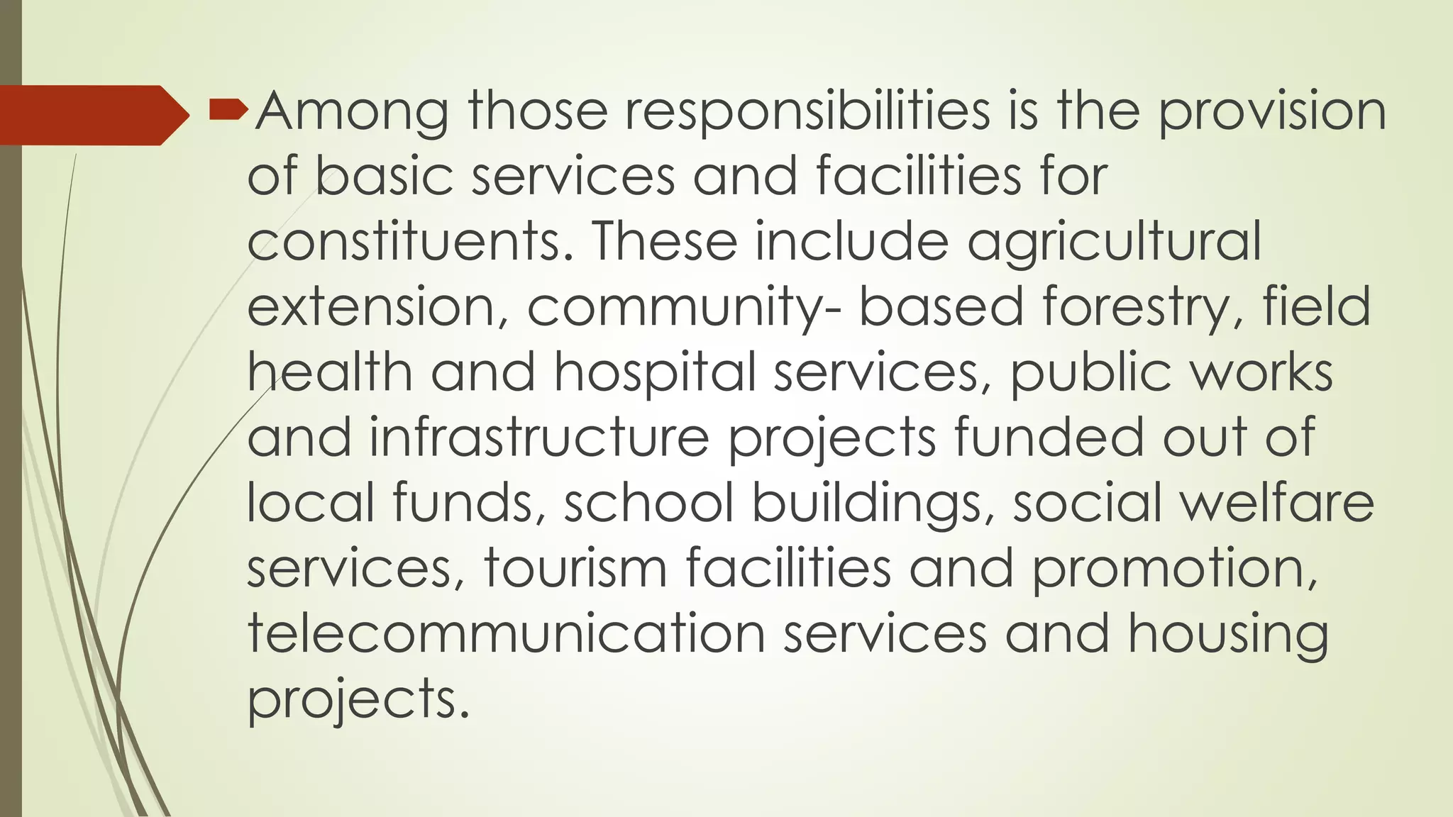 Among those responsibilities is the provision 
of basic services and facilities for 
constituents. These include agricultural 
extension, community- based forestry, field 
health and hospital services, public works 
and infrastructure projects funded out of 
local funds, school buildings, social welfare 
services, tourism facilities and promotion, 
telecommunication services and housing 
projects. 
 