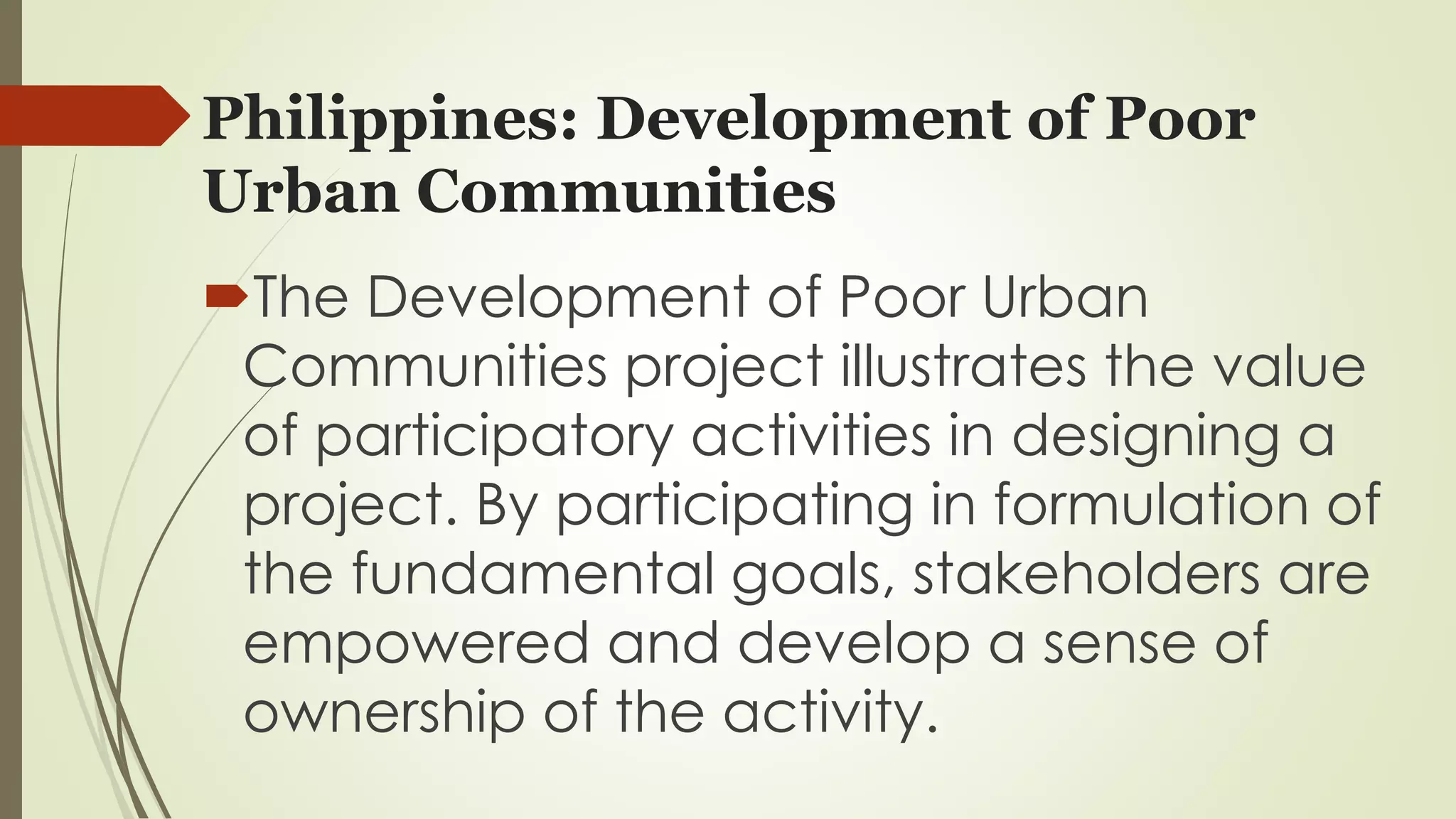 Philippines: Development of Poor 
Urban Communities 
The Development of Poor Urban 
Communities project illustrates the value 
of participatory activities in designing a 
project. By participating in formulation of 
the fundamental goals, stakeholders are 
empowered and develop a sense of 
ownership of the activity. 
 