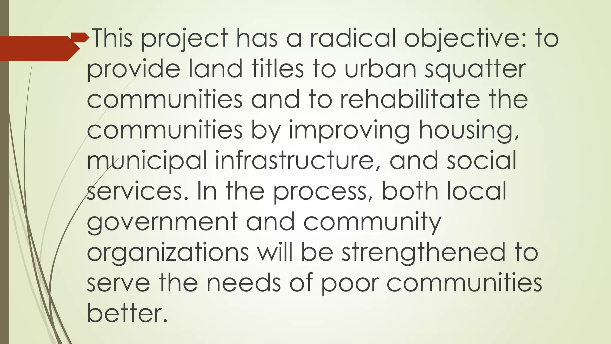 This project has a radical objective: to 
provide land titles to urban squatter 
communities and to rehabilitate the 
communities by improving housing, 
municipal infrastructure, and social 
services. In the process, both local 
government and community 
organizations will be strengthened to 
serve the needs of poor communities 
better. 
 