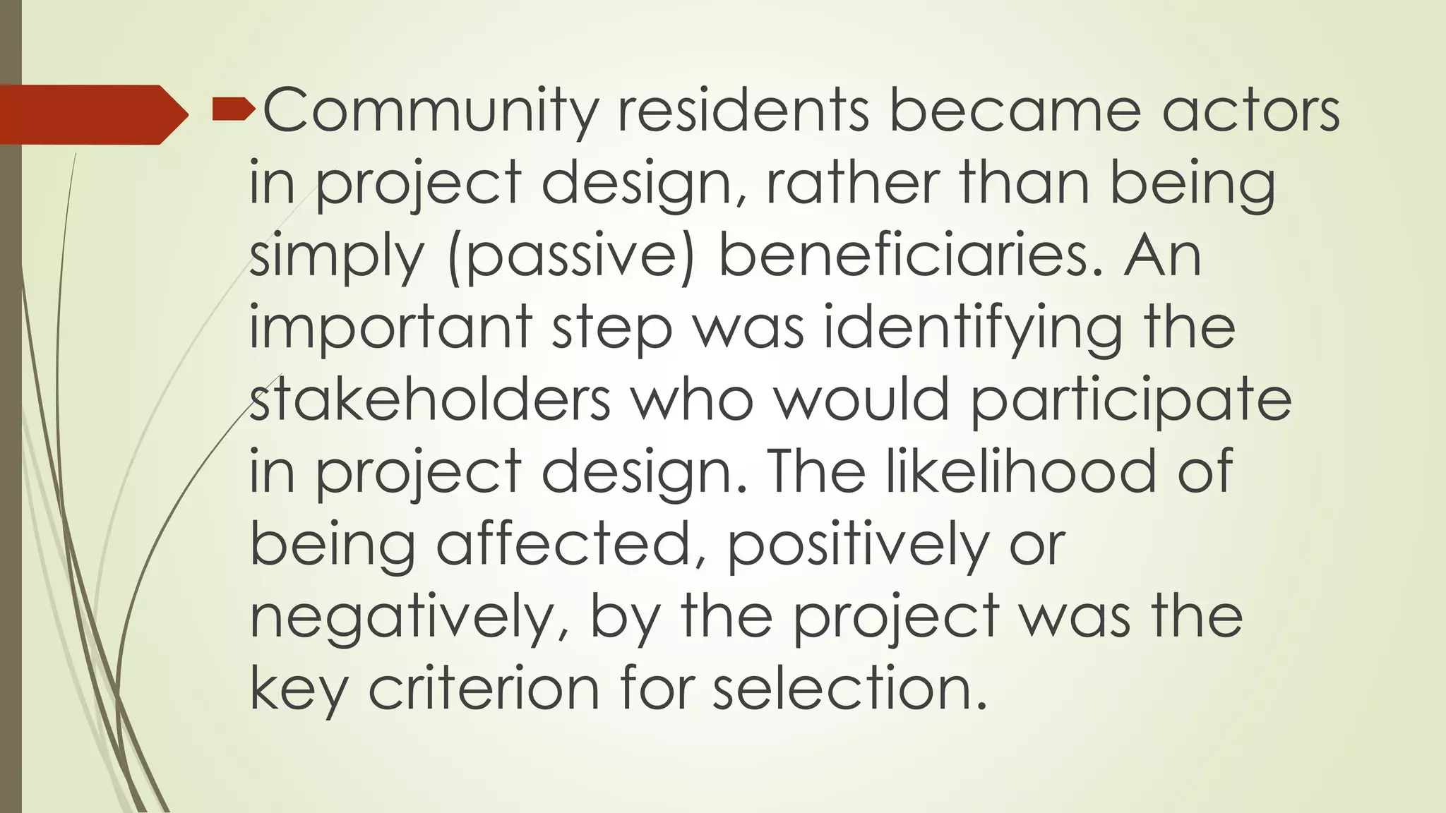 Community residents became actors 
in project design, rather than being 
simply (passive) beneficiaries. An 
important step was identifying the 
stakeholders who would participate 
in project design. The likelihood of 
being affected, positively or 
negatively, by the project was the 
key criterion for selection. 
 