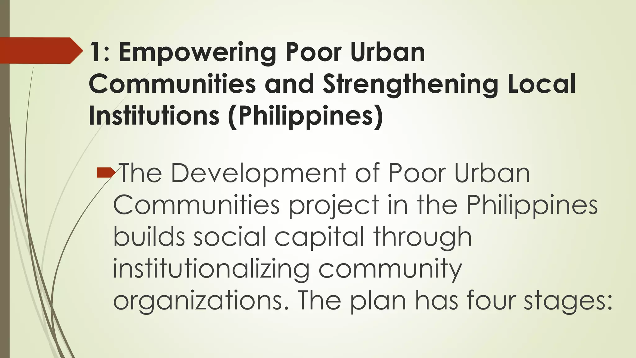 1: Empowering Poor Urban 
Communities and Strengthening Local 
Institutions (Philippines) 
The Development of Poor Urban 
Communities project in the Philippines 
builds social capital through 
institutionalizing community 
organizations. The plan has four stages: 
 