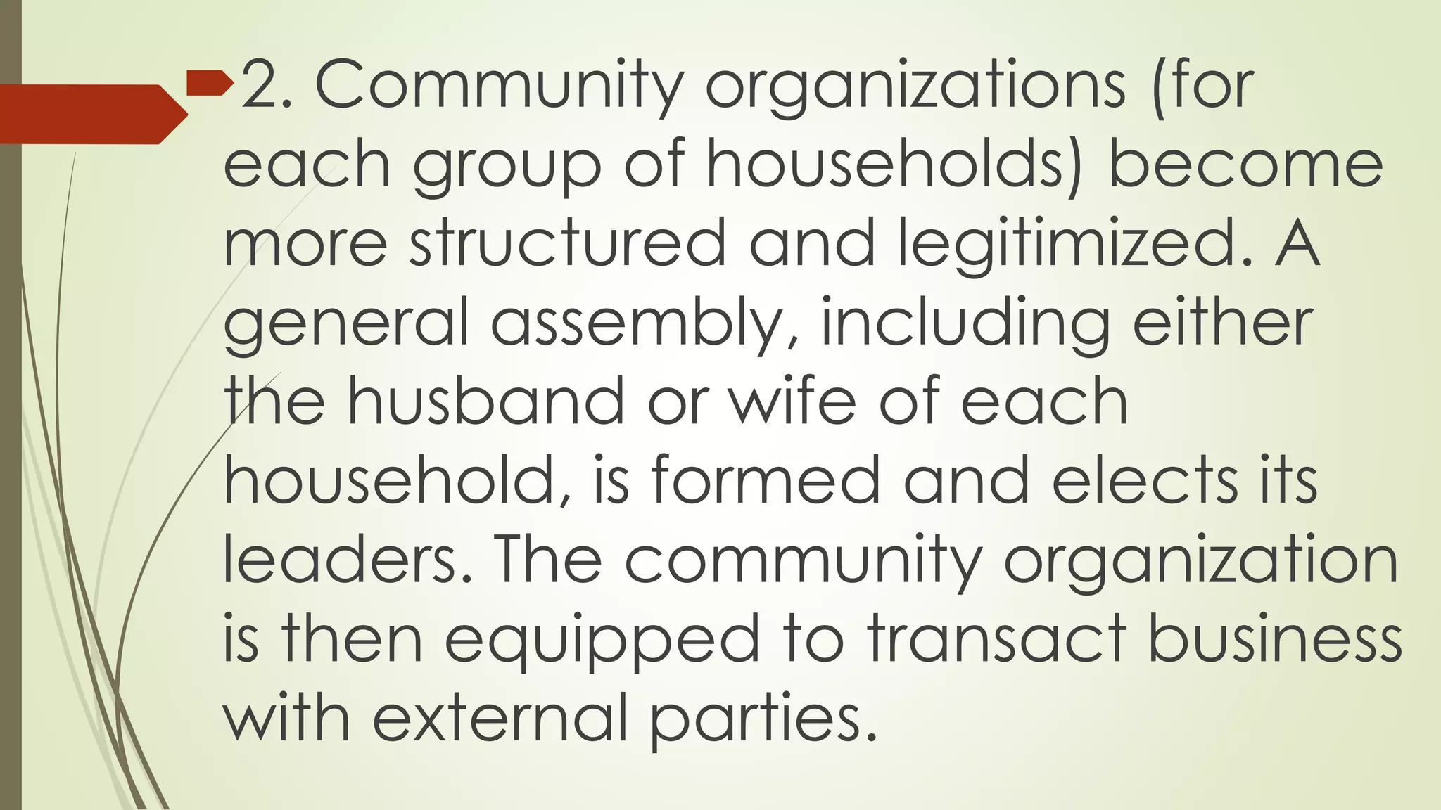 2. Community organizations (for 
each group of households) become 
more structured and legitimized. A 
general assembly, including either 
the husband or wife of each 
household, is formed and elects its 
leaders. The community organization 
is then equipped to transact business 
with external parties. 
 
