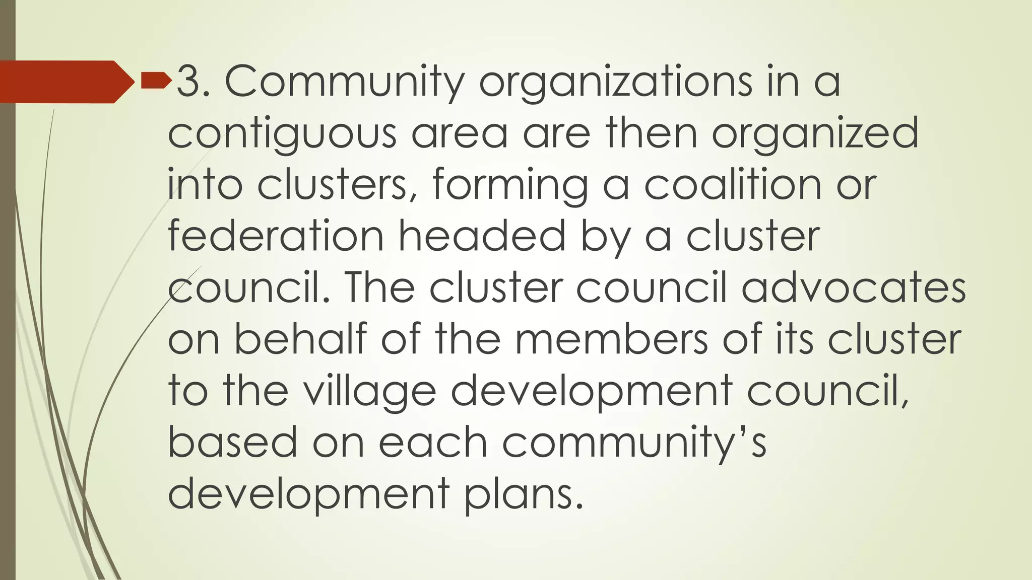 3. Community organizations in a 
contiguous area are then organized 
into clusters, forming a coalition or 
federation headed by a cluster 
council. The cluster council advocates 
on behalf of the members of its cluster 
to the village development council, 
based on each community’s 
development plans. 
 