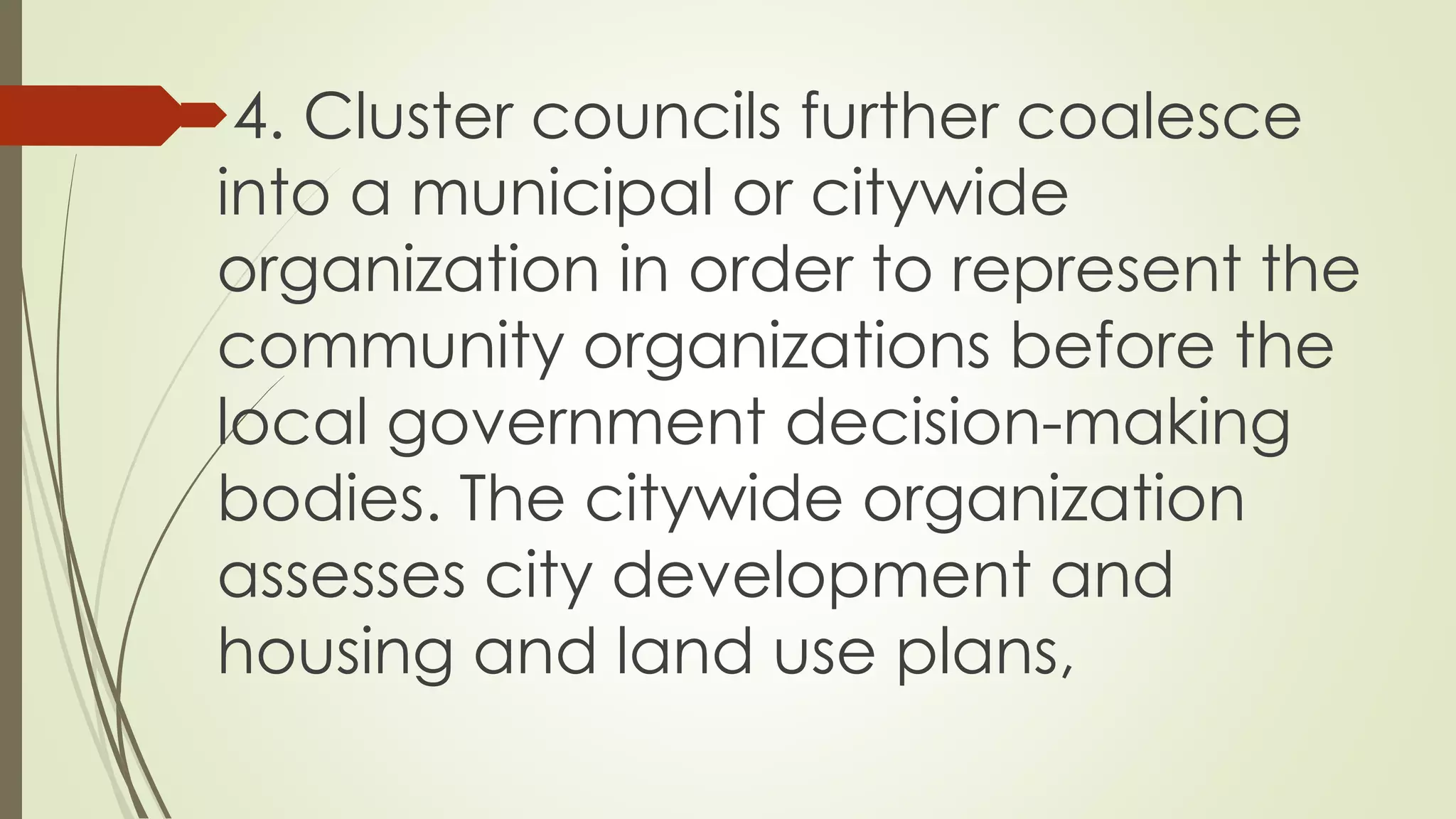 4. Cluster councils further coalesce 
into a municipal or citywide 
organization in order to represent the 
community organizations before the 
local government decision-making 
bodies. The citywide organization 
assesses city development and 
housing and land use plans, 
 
