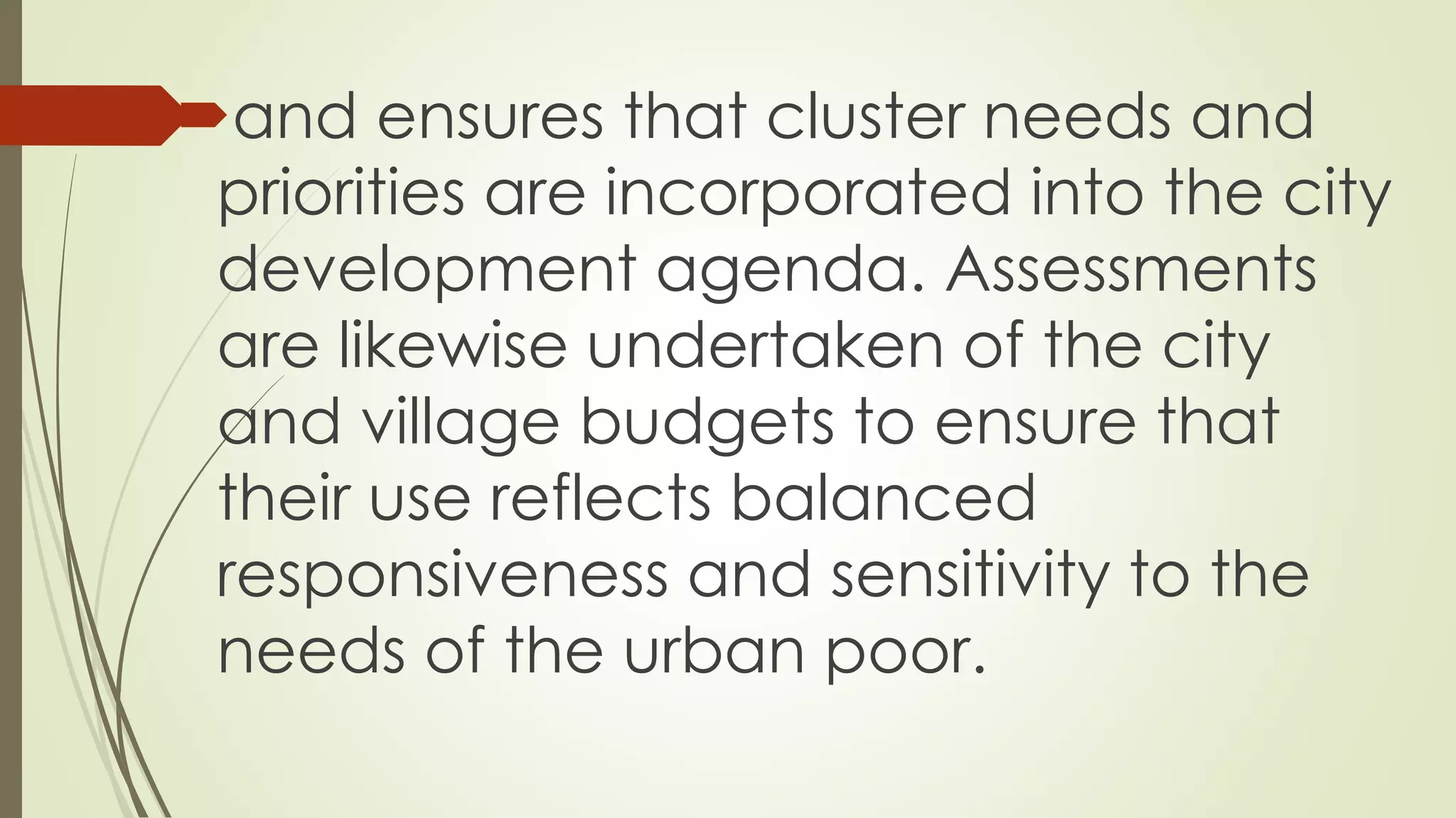 and ensures that cluster needs and 
priorities are incorporated into the city 
development agenda. Assessments 
are likewise undertaken of the city 
and village budgets to ensure that 
their use reflects balanced 
responsiveness and sensitivity to the 
needs of the urban poor. 
 