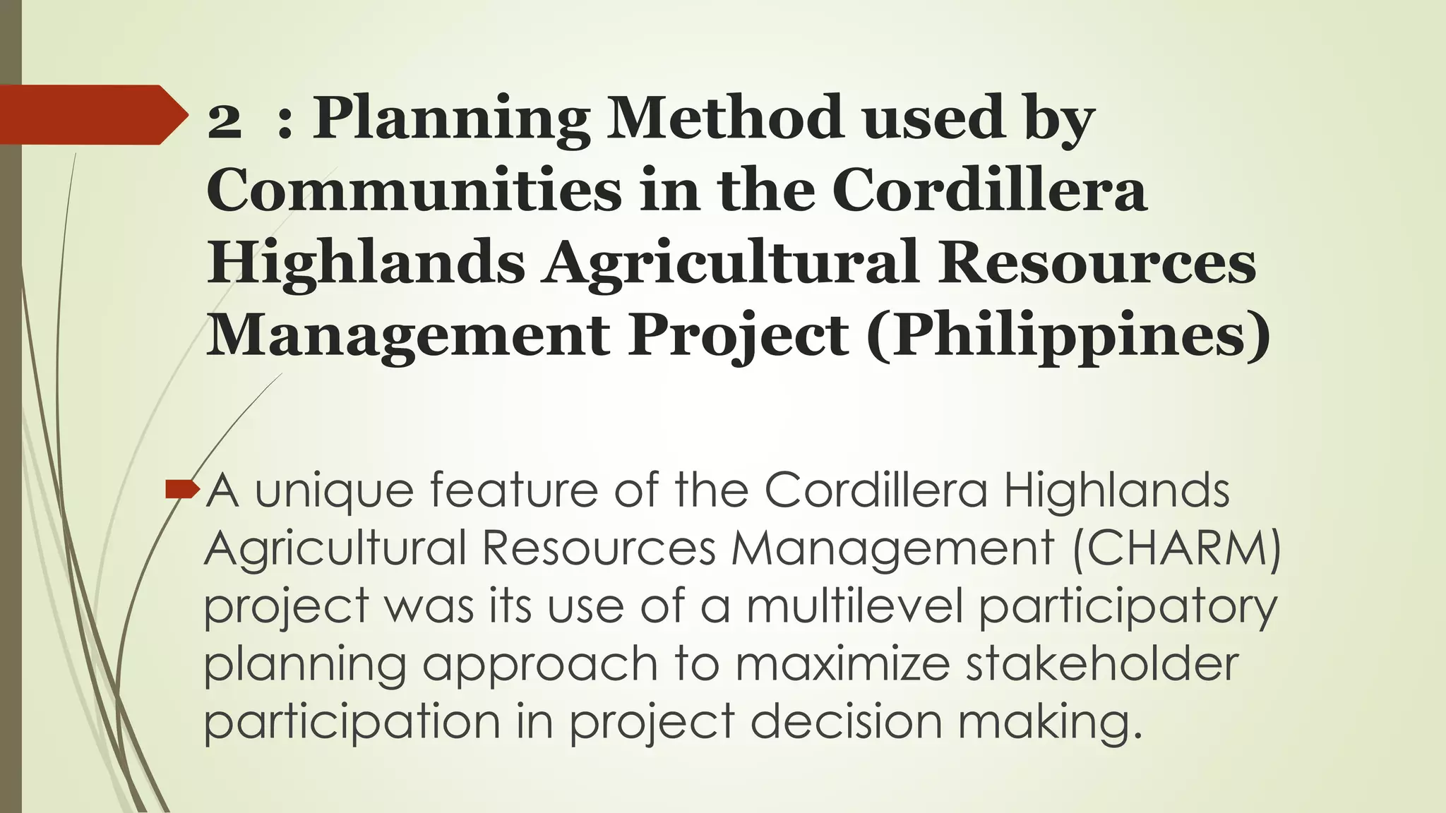2 : Planning Method used by 
Communities in the Cordillera 
Highlands Agricultural Resources 
Management Project (Philippines) 
A unique feature of the Cordillera Highlands 
Agricultural Resources Management (CHARM) 
project was its use of a multilevel participatory 
planning approach to maximize stakeholder 
participation in project decision making. 
 