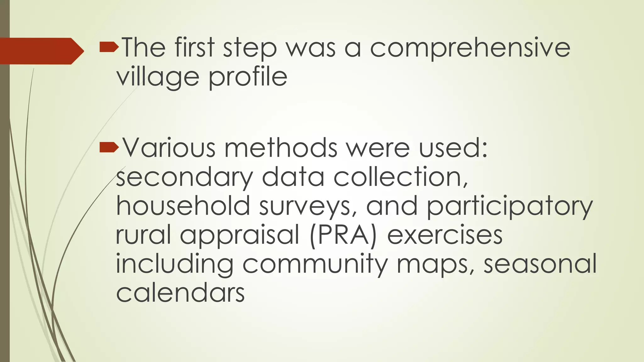 The first step was a comprehensive 
village profile 
Various methods were used: 
secondary data collection, 
household surveys, and participatory 
rural appraisal (PRA) exercises 
including community maps, seasonal 
calendars 
 