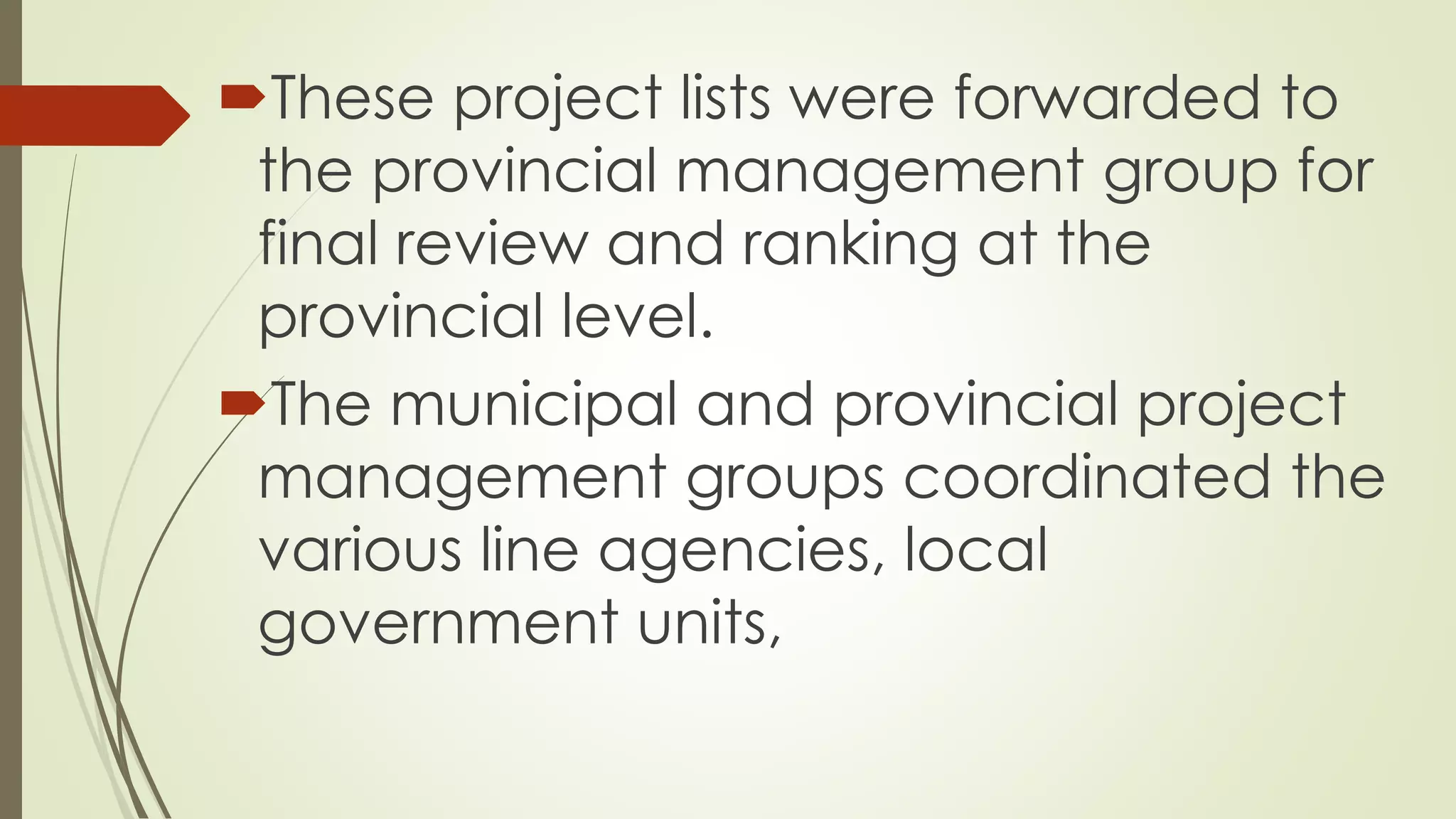 These project lists were forwarded to 
the provincial management group for 
final review and ranking at the 
provincial level. 
The municipal and provincial project 
management groups coordinated the 
various line agencies, local 
government units, 
 