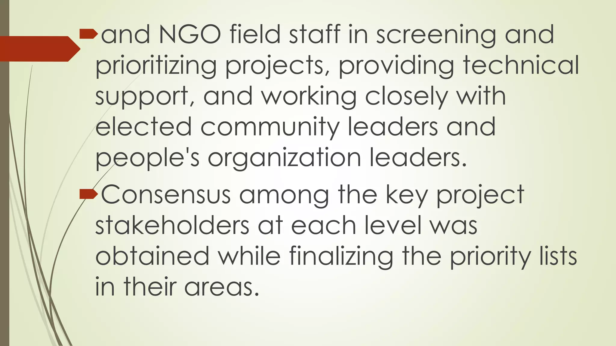 and NGO field staff in screening and 
prioritizing projects, providing technical 
support, and working closely with 
elected community leaders and 
people's organization leaders. 
Consensus among the key project 
stakeholders at each level was 
obtained while finalizing the priority lists 
in their areas. 
