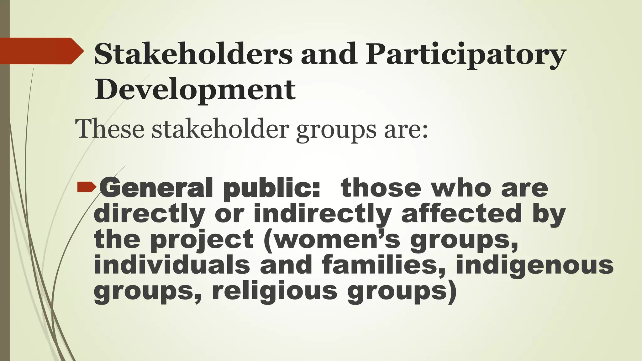 Stakeholders and Participatory 
Development 
These stakeholder groups are: 
General public: those who are 
directly or indirectly affected by 
the project (women’s groups, 
individuals and families, indigenous 
groups, religious groups) 
 