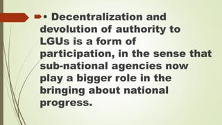 • Decentralization and 
devolution of authority to 
LGUs is a form of 
participation, in the sense that 
sub-national agencies now 
play a bigger role in the 
bringing about national 
progress. 
 