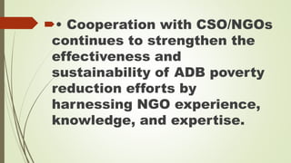• Cooperation with CSO/NGOs 
continues to strengthen the 
effectiveness and 
sustainability of ADB poverty 
reduction efforts by 
harnessing NGO experience, 
knowledge, and expertise. 
 