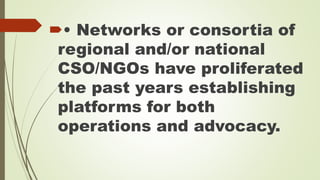• Networks or consortia of 
regional and/or national 
CSO/NGOs have proliferated 
the past years establishing 
platforms for both 
operations and advocacy. 
 
