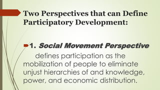 Two Perspectives that can Define 
Participatory Development: 
1. Social Movement Perspective 
defines participation as the 
mobilization of people to eliminate 
unjust hierarchies of and knowledge, 
power, and economic distribution. 
 