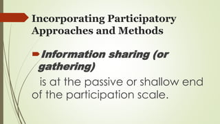 Incorporating Participatory 
Approaches and Methods 
Information sharing (or 
gathering) 
is at the passive or shallow end 
of the participation scale. 
 