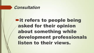 Consultation 
it refers to people being 
asked for their opinion 
about something while 
development professionals 
listen to their views. 
 
