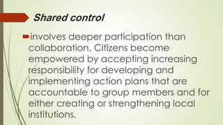 Shared control 
involves deeper participation than 
collaboration. Citizens become 
empowered by accepting increasing 
responsibility for developing and 
implementing action plans that are 
accountable to group members and for 
either creating or strengthening local 
institutions. 
 