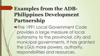 Examples from the ADB-Philippines 
Development 
Partnership 
The 1991 Local Government Code 
provides a large measure of local 
autonomy to the provincial, city and 
municipal governments. It has granted 
the LGUs more powers, authority, 
responsibilities and resources. 
 