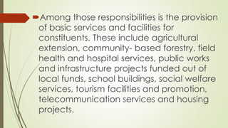 Among those responsibilities is the provision 
of basic services and facilities for 
constituents. These include agricultural 
extension, community- based forestry, field 
health and hospital services, public works 
and infrastructure projects funded out of 
local funds, school buildings, social welfare 
services, tourism facilities and promotion, 
telecommunication services and housing 
projects. 
 