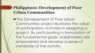 Philippines: Development of Poor 
Urban Communities 
The Development of Poor Urban 
Communities project illustrates the value 
of participatory activities in designing a 
project. By participating in formulation of 
the fundamental goals, stakeholders are 
empowered and develop a sense of 
ownership of the activity. 
 
