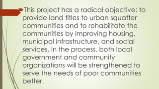 This project has a radical objective: to 
provide land titles to urban squatter 
communities and to rehabilitate the 
communities by improving housing, 
municipal infrastructure, and social 
services. In the process, both local 
government and community 
organizations will be strengthened to 
serve the needs of poor communities 
better. 
 