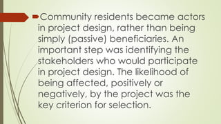 Community residents became actors 
in project design, rather than being 
simply (passive) beneficiaries. An 
important step was identifying the 
stakeholders who would participate 
in project design. The likelihood of 
being affected, positively or 
negatively, by the project was the 
key criterion for selection. 
 