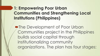 1: Empowering Poor Urban 
Communities and Strengthening Local 
Institutions (Philippines) 
The Development of Poor Urban 
Communities project in the Philippines 
builds social capital through 
institutionalizing community 
organizations. The plan has four stages: 
 