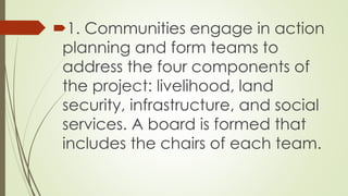 1. Communities engage in action 
planning and form teams to 
address the four components of 
the project: livelihood, land 
security, infrastructure, and social 
services. A board is formed that 
includes the chairs of each team. 
 
