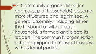 2. Community organizations (for 
each group of households) become 
more structured and legitimized. A 
general assembly, including either 
the husband or wife of each 
household, is formed and elects its 
leaders. The community organization 
is then equipped to transact business 
with external parties. 
 