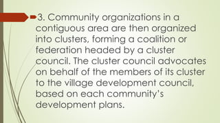 3. Community organizations in a 
contiguous area are then organized 
into clusters, forming a coalition or 
federation headed by a cluster 
council. The cluster council advocates 
on behalf of the members of its cluster 
to the village development council, 
based on each community’s 
development plans. 
 
