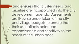 and ensures that cluster needs and 
priorities are incorporated into the city 
development agenda. Assessments 
are likewise undertaken of the city 
and village budgets to ensure that 
their use reflects balanced 
responsiveness and sensitivity to the 
needs of the urban poor. 
 