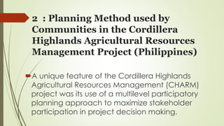 2 : Planning Method used by 
Communities in the Cordillera 
Highlands Agricultural Resources 
Management Project (Philippines) 
A unique feature of the Cordillera Highlands 
Agricultural Resources Management (CHARM) 
project was its use of a multilevel participatory 
planning approach to maximize stakeholder 
participation in project decision making. 
 