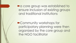 a core group was established to 
ensure inclusion of existing groups 
and traditional institutions 
Community workshops for 
participatory planning were then 
organized by the core group and 
the NGO facilitator 
 