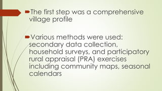 The first step was a comprehensive 
village profile 
Various methods were used: 
secondary data collection, 
household surveys, and participatory 
rural appraisal (PRA) exercises 
including community maps, seasonal 
calendars 
 