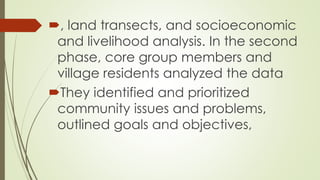 , land transects, and socioeconomic 
and livelihood analysis. In the second 
phase, core group members and 
village residents analyzed the data 
They identified and prioritized 
community issues and problems, 
outlined goals and objectives, 
 