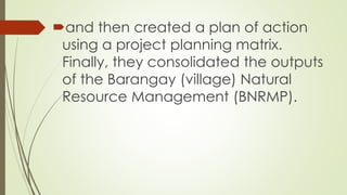 and then created a plan of action 
using a project planning matrix. 
Finally, they consolidated the outputs 
of the Barangay (village) Natural 
Resource Management (BNRMP). 
 