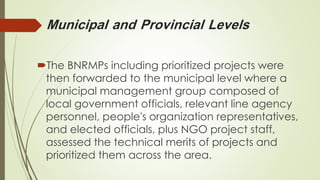 Municipal and Provincial Levels 
The BNRMPs including prioritized projects were 
then forwarded to the municipal level where a 
municipal management group composed of 
local government officials, relevant line agency 
personnel, people's organization representatives, 
and elected officials, plus NGO project staff, 
assessed the technical merits of projects and 
prioritized them across the area. 
 