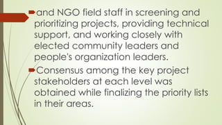 and NGO field staff in screening and 
prioritizing projects, providing technical 
support, and working closely with 
elected community leaders and 
people's organization leaders. 
Consensus among the key project 
stakeholders at each level was 
obtained while finalizing the priority lists 
in their areas. 
