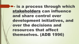 - is a process through which 
stakeholders can influence 
and share control over 
development initiatives, and 
over the decisions and 
resources that affect 
themselves. (ADB 1996) 
 