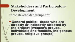 Stakeholders and Participatory 
Development 
These stakeholder groups are: 
General public: those who are 
directly or indirectly affected by 
the project (women’s groups, 
individuals and families, indigenous 
groups, religious groups) 
 