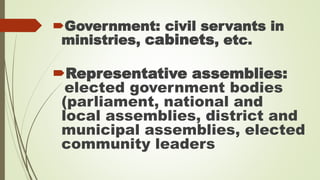 Government: civil servants in 
ministries, cabinets, etc. 
Representative assemblies: 
elected government bodies 
(parliament, national and 
local assemblies, district and 
municipal assemblies, elected 
community leaders 
 