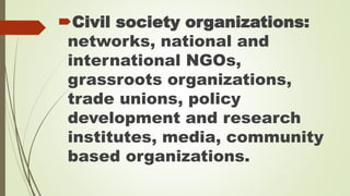 Civil society organizations: 
networks, national and 
international NGOs, 
grassroots organizations, 
trade unions, policy 
development and research 
institutes, media, community 
based organizations. 
 