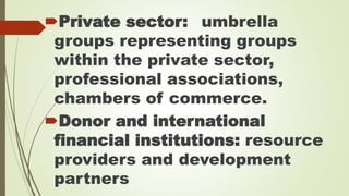 Private sector: umbrella 
groups representing groups 
within the private sector, 
professional associations, 
chambers of commerce. 
Donor and international 
financial institutions: resource 
providers and development 
partners 
 