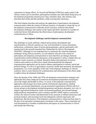 community in change efforts. As Ascroft and Masilela (1994) have aptly noted, in the 
African context just as elsewhere, participation translates into individuals being active in 
development programmes and processes; they contribute ideas, take initiative and 
articulate their needs and their problems, while asserting their autonomy. 
This brief chapter describes and analyses the application of participatory development 
communication within the context of African countries. It attempts to situate the use of 
development communication within the social, economic, political and cultural 
development challenges and realities in the region and draws attention to a number of 
contextual factors that determine the effectiveness of participatory development 
communication in Africa. 
Development challenges and development communication 
The challenges in social, political, cultural and economic development and 
transformation in African countries are very well articulated in various documents, 
publications, conferences, plans of action and programmes, and are particularly well 
summarized in the recently launched New Partnership for Africa's Development 
(NEPAD).4 Although it is not important here to enumerate the varied development 
challenges facing African countries, it is nevertheless relevant in the context of 
participatory development communication to stress that there are linkages between 
communication and the different dimensions of development in Africa, whether they are 
political, social, economic or cultural. Research studies and experience in diverse 
contexts and countries in Africa have clearly demonstrated that development 
communication approaches can be used to enhance participation in cultural, social and 
political change, as well as in agricultural, economic, health and community development 
programmes. In a word, regardless of the type of development challenges in African 
countries, there is some function for communication and information in the efforts made 
to address those development challenges. 
Since the decades of the 1960s and 1970s, development communication strategies and 
approaches have been employed in numerous development programmes and projects 
across the length and breadth of Africa. A variety of development communication 
approaches and strategies have been used by international organizations, funding 
agencies, government departments, non-governmental organizations (NGOs) and civil 
society groups in development-oriented programmes and projects designed, inter alia, to 
improve agricultural production; tackle environment problems; prevent and manage 
health problems and pandemics such as malaria and HIV/AIDS; improve community 
welfare, the status of women and educational levels; promote or enhance democracy and 
good governance; and encourage local and endogenous cultural expressions and 
productions. But the practice of development communication in Africa has been done in 
the face of several major communication constraints in the region. These constraints are 
well documented in a number of publications and reports on communication in Africa5 
and include the following: 
 